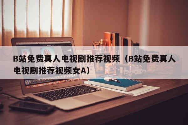 B站免费真人电视剧推荐视频（B站免费真人电视剧推荐视频女A）