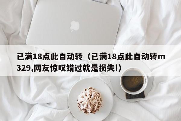 已满18点此自动转（已满18点此自动转m329,网友惊叹错过就是损失!）