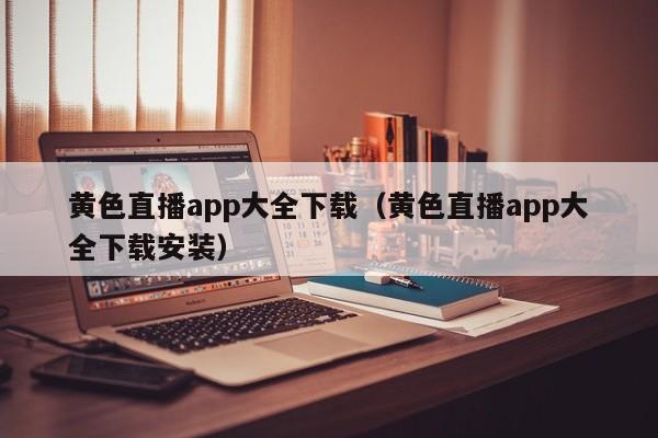 黄色直播app大全下载(黄色直播app大全下载安装)