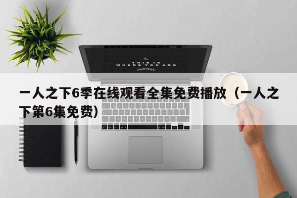 一人之下6季在线观看全集免费播放(一人之下第6集免费)