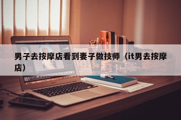 男子去按摩店看到妻子做技师（it男去按摩店）
