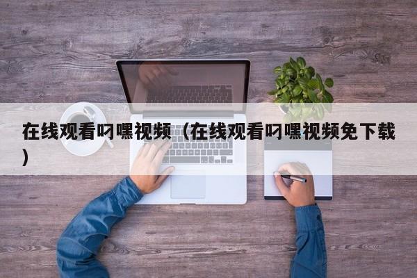 在线观看叼嘿视频(在线观看叼嘿视频免下载)