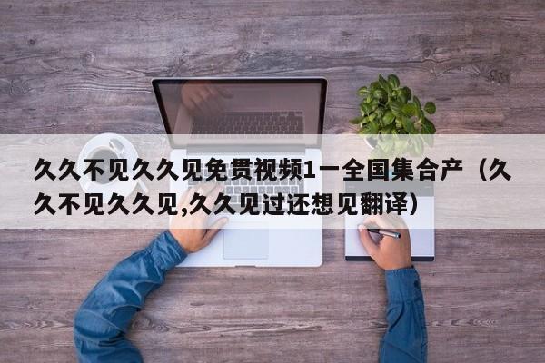 久久不见久久见免贯视频1一全国集合产(久久不见久久见,久久见过还想见翻译)