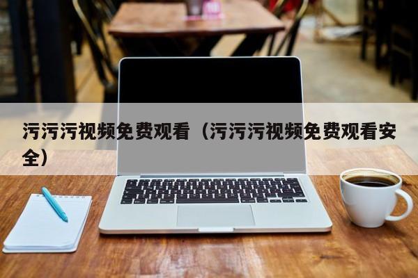 污污污视频免费观看(污污污视频免费观看安全)