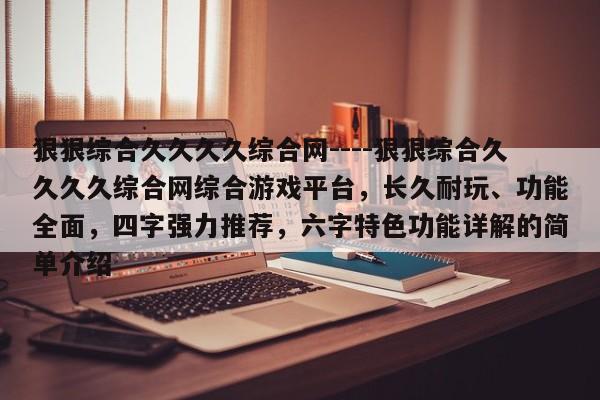狠狠综合久久久久综合网----狠狠综合久久久久综合网综合游戏平台,长久耐玩、功能全面,四字强力推荐,六字特色功能详解的简单介绍