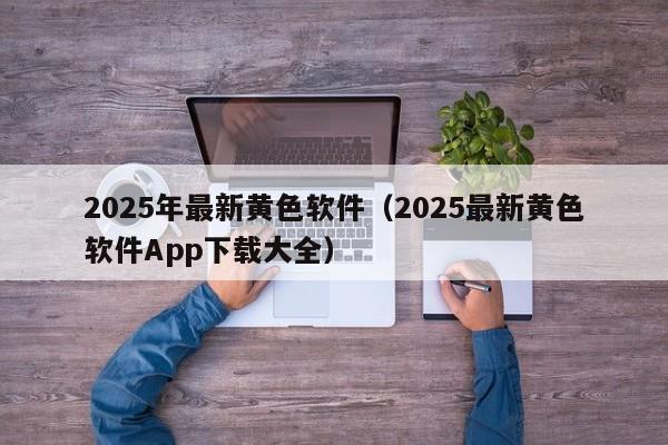 2025年最新黄色软件（2025最新黄色软件App下载大全）