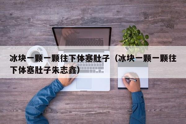 冰块一颗一颗往下体塞肚子(冰块一颗一颗往下体塞肚子朱志鑫)