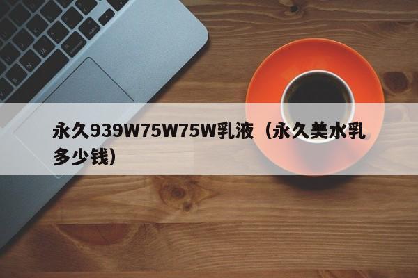 永久939W75W75W乳液(永久美水乳多少钱)