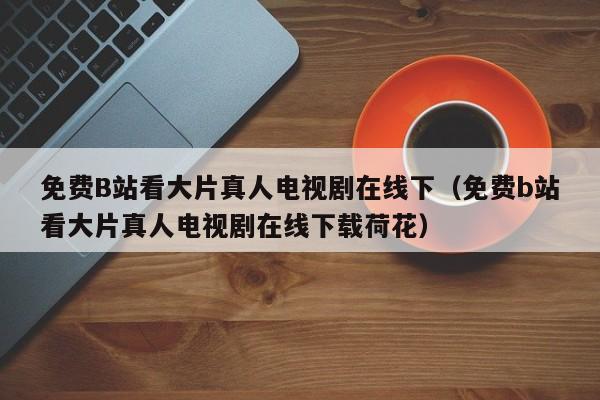 免费B站看大片真人电视剧在线下(免费b站看大片真人电视剧在线下载荷花)