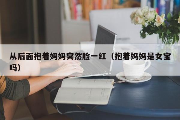 从后面抱着妈妈突然脸一红（抱着妈妈是女宝吗）