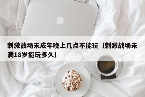 刺激战场未成年晚上几点不能玩（刺激战场未满18岁能玩多久）
