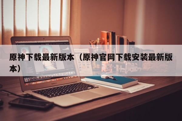 原神下载最新版本(原神官网下载安装最新版本)