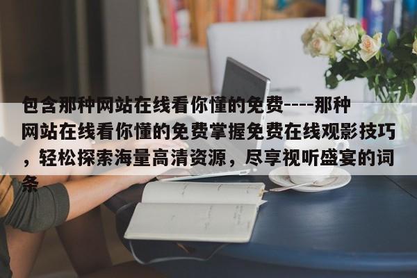 包含那种网站在线看你懂的免费----那种网站在线看你懂的免费掌握免费在线观影技巧,轻松探索海量高清资源,尽享视听盛宴的词条