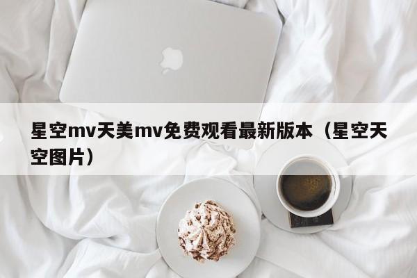 星空mv天美mv免费观看最新版本(星空天空图片)