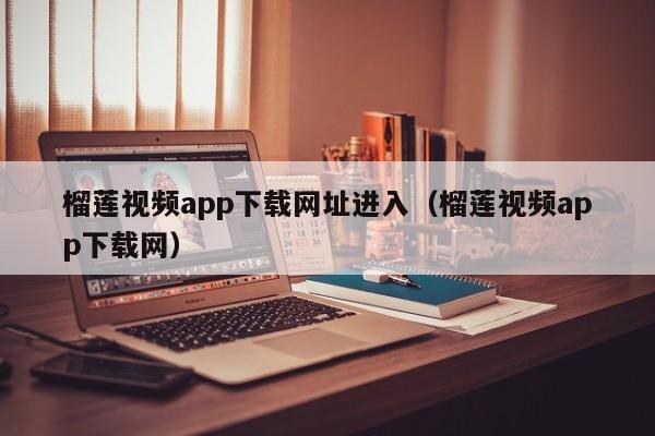 榴莲视频app下载网址进入（榴莲视频app下载网）