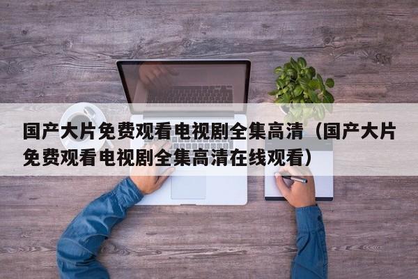 国产大片免费观看电视剧全集高清（国产大片免费观看电视剧全集高清在线观看）