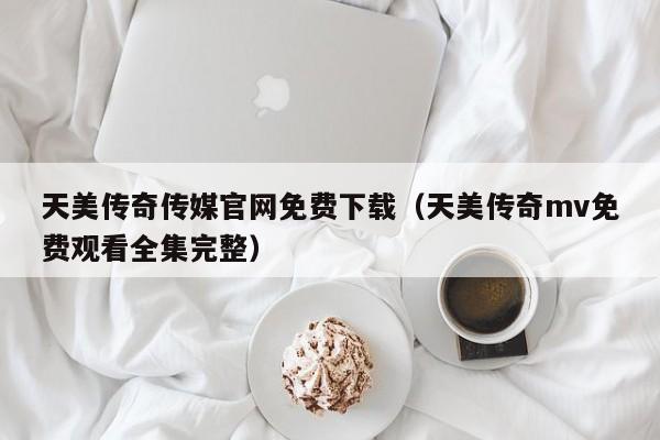 天美传奇传媒官网免费下载(天美传奇mv免费观看全集完整)