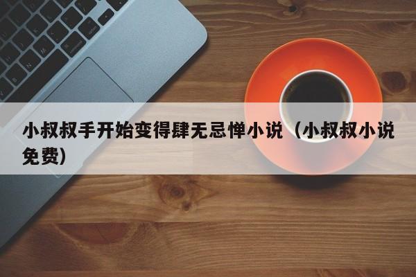 小叔叔手开始变得肆无忌惮小说(小叔叔小说免费)