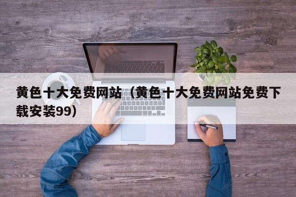 黄色十大免费网站(黄色十大免费网站免费下载安装99)