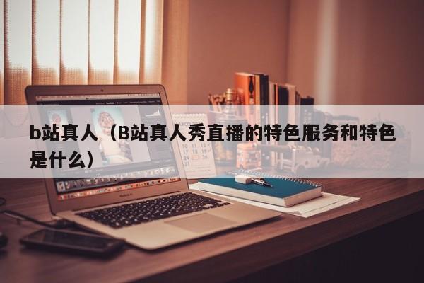 b站真人（B站真人秀直播的特色服务和特色是什么）