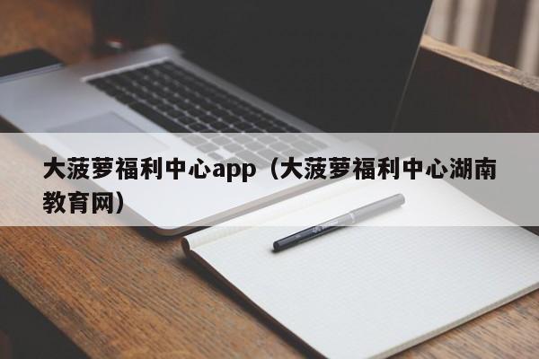 大菠萝福利中心app（大菠萝福利中心湖南教育网）