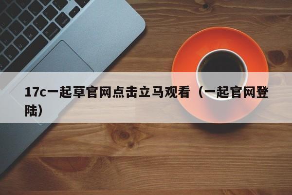 17c一起草官网点击立马观看（一起官网登陆）