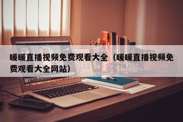 暖暖直播视频免费观看大全（暖暖直播视频免费观看大全网站）