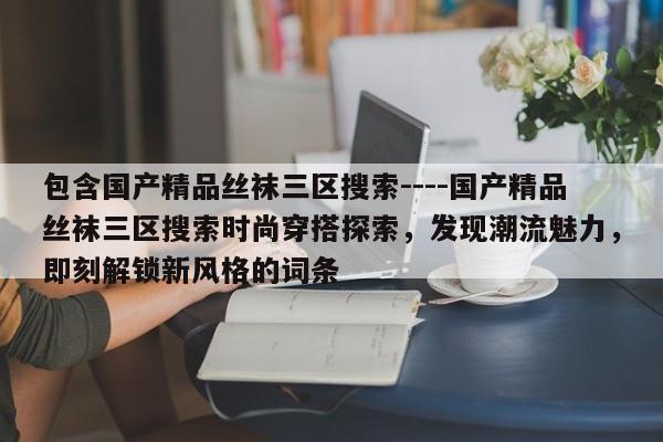 包含国产精品丝袜三区搜索----国产精品丝袜三区搜索时尚穿搭探索，发现潮流魅力，即刻解锁新风格的词条