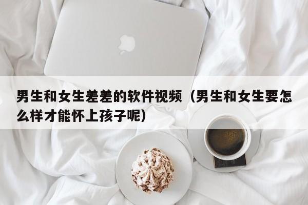 男生和女生差差的软件视频(男生和女生要怎么样才能怀上孩子呢)