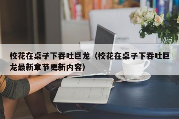 校花在桌子下吞吐巨龙（校花在桌子下吞吐巨龙最新章节更新内容）