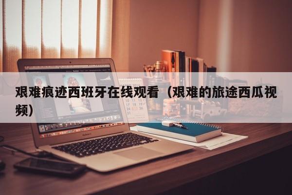艰难痕迹西班牙在线观看（艰难的旅途西瓜视频）