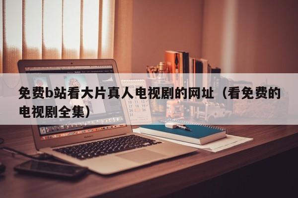 免费b站看大片真人电视剧的网址（看免费的电视剧全集）