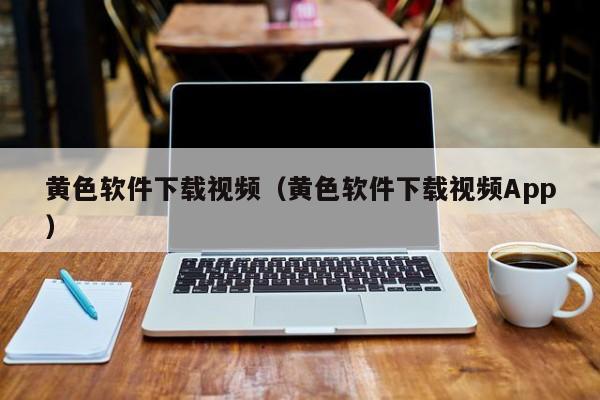 黄色软件下载视频（黄色软件下载视频App）
