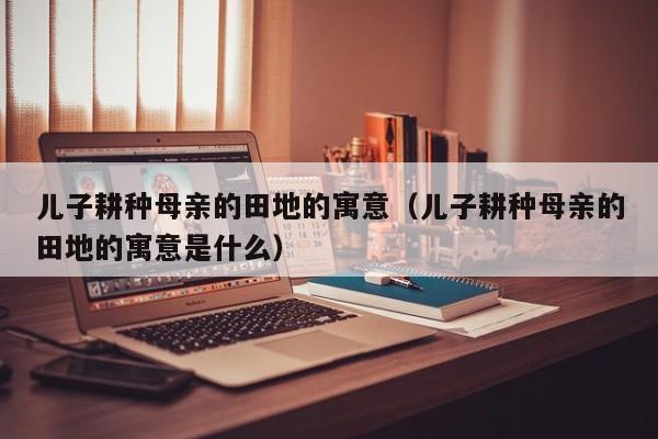 儿子耕种母亲的田地的寓意（儿子耕种母亲的田地的寓意是什么）