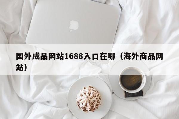 国外成品网站1688入口在哪（海外商品网站）