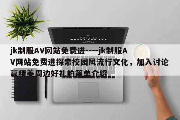jk制服AV网站免费进----jk制服AV网站免费进探索校园风流行文化，加入讨论赢精美周边好礼的简单介绍