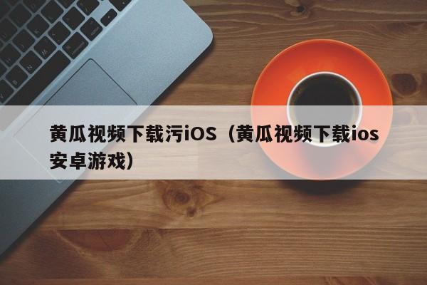 黄瓜视频下载污iOS（黄瓜视频下载ios安卓游戏）
