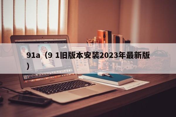 91a（9 1旧版本安装2023年最新版）