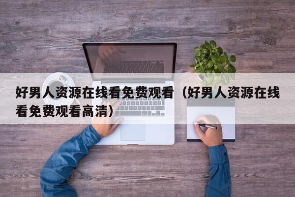 好男人资源在线看免费观看（好男人资源在线看免费观看高清）