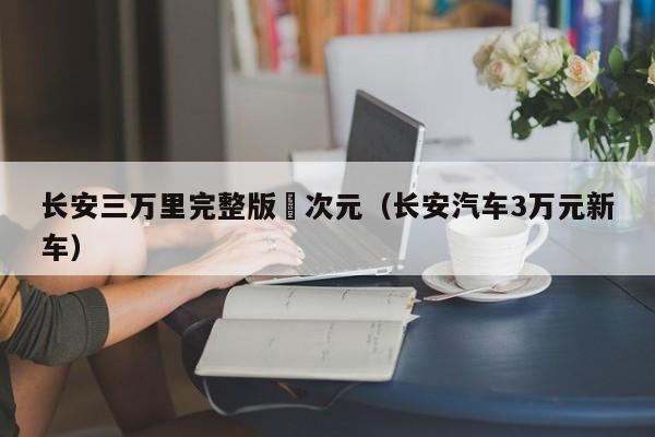 长安三万里完整版囧次元（长安汽车3万元新车）