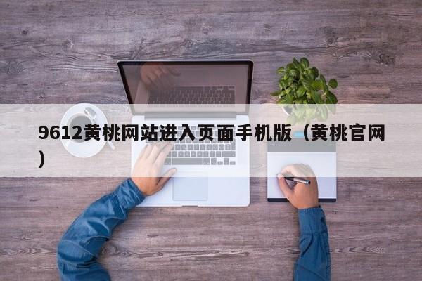 9612黄桃网站进入页面手机版（黄桃官网）