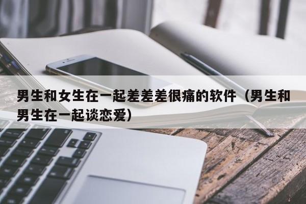 男生和女生在一起差差差很痛的软件（男生和男生在一起谈恋爱）