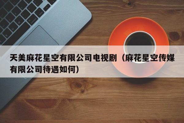 天美麻花星空有限公司电视剧（麻花星空传媒有限公司待遇如何）