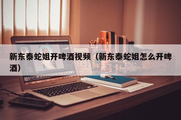新东泰蛇姐开啤酒视频（新东泰蛇姐怎么开啤酒）