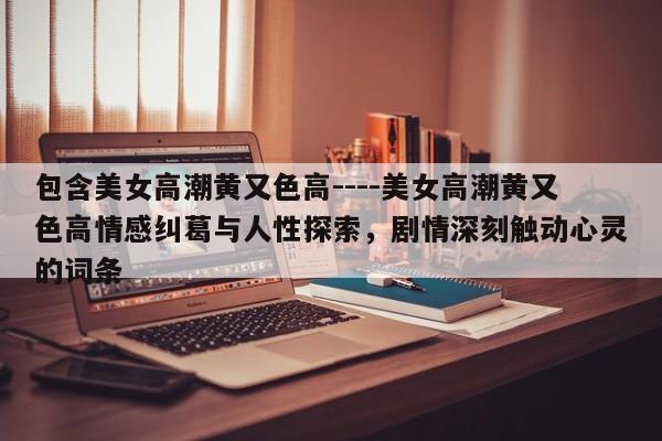 包含美女高潮黄又色高----美女高潮黄又色高情感纠葛与人性探索，剧情深刻触动心灵的词条