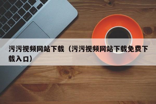 污污视频网站下载（污污视频网站下载免费下载入口）