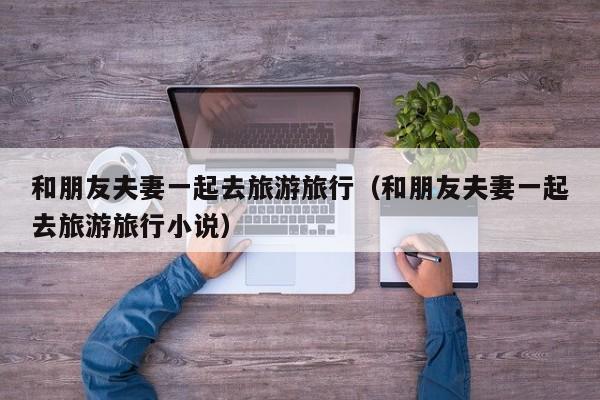 和朋友夫妻一起去旅游旅行（和朋友夫妻一起去旅游旅行小说）