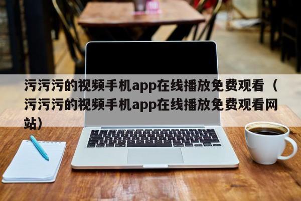污污污的视频手机app在线播放免费观看（污污污的视频手机app在线播放免费观看网站）