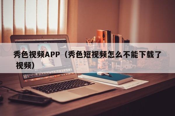 秀色视频APP（秀色短视频怎么不能下载了 视频）