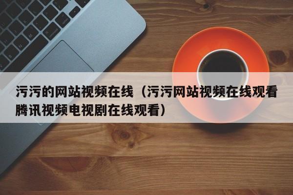 污污的网站视频在线（污污网站视频在线观看腾讯视频电视剧在线观看）